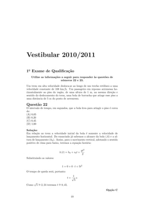 Vestibular 2010/2011

1o Exame de Qualiﬁca¸˜o
 .                  ca
    Utilize as informa¸˜es a seguir para responder `s quest˜es de
                      co                           a       o
                          n´ meros 22 e 23.
                            u

Um trem em alta velocidade desloca-se ao longo de um trecho retil´
                                                                 ıneo a uma
velocidade constante de 108 km/h. Um passageiro em repouso arremessa ho-
rizontalmente ao piso do vag˜o, de uma altura de 1 m, na mesma dire¸˜o e
                            a                                          ca
sentido do deslocamento do trem, uma bola de borracha que atinge esse piso a
uma distˆncia de 5 m do ponto de arremesso.
         a

Quest˜o 22
     a
O intervalo de tempo, em segundos, que a bola leva para atingir o piso ´ cerca
                                                                       e
de:
(A) 0,05
(B) 0,20
(C) 0,45
(D) 1,00

Solu¸˜o:
     ca
Em rela¸˜o ao trem a velocidade inicial da bola ´ somente a velocidade de
         ca                                       e
lan¸amento horizontal. Do enunciado j´ sabemos o alcance da bola (A) e a al-
   c                                   a
tura de lan¸amento (h0 ). Assim, para o movimento vertical, adotando o sentido
            c
positivo de cima para baixo, teremos a equa¸˜o hor´ria:
                                           ca     a

                                                     gt2
                               h (t) = h0 + v0 t +
                                                      2
Substituindo os valores:


                                  1 = 0 + 0 · t + 5t2
O tempo de queda ser´, portanto:
                    a
                                          1
                                      t= √ s
                                           5
       √
Como       5 ∼ 2, 24 teremos t ∼ 0, 45.
             =                 =
                                                                    Op¸˜o C
                                                                      ca

                                          19
 