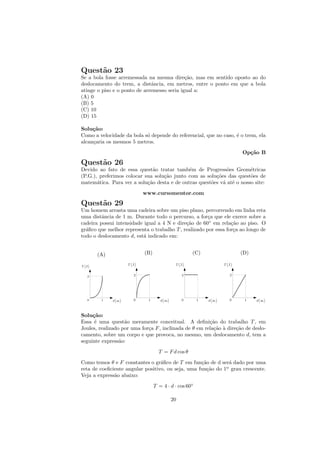 Quest˜o 23
     a
Se a bola fosse arremessada na mesma dire¸˜o, mas em sentido oposto ao do
                                             ca
deslocamento do trem, a distˆncia, em metros, entre o ponto em que a bola
                              a
atinge o piso e o ponto de arremesso seria igual a:
(A) 0
(B) 5
(C) 10
(D) 15

Solu¸˜o:
     ca
Como a velocidade da bola s´ depende do referencial, que no caso, ´ o trem, ela
                           o                                      e
alcan¸aria os mesmos 5 metros.
     c
                                                                      Op¸˜o B
                                                                        ca
Quest˜o 26
     a
Devido ao fato de essa quest˜o tratar tamb´m de Progress˜es Geom´tricas
                               a             e               o         e
(P.G.), preferimos colocar sua solu¸˜o junto com as solu¸˜es das quest˜es de
                                   ca                   co             o
matem´tica. Para ver a solu¸˜o desta e de outras quest˜es v´ at´ o nosso site:
       a                    ca                        o    a e
                           www.cursomentor.com
Quest˜o 29
     a
Um homem arrasta uma cadeira sobre um piso plano, percorrendo em linha reta
uma distˆncia de 1 m. Durante todo o percurso, a for¸a que ele exerce sobre a
         a                                             c
cadeira possui intensidade igual a 4 N e dire¸˜o de 60◦ em rela¸˜o ao piso. O
                                             ca                  ca
gr´ﬁco que melhor representa o trabalho T , realizado por essa for¸a ao longo de
  a                                                               c
todo o deslocamento d, est´ indicado em:
                          a


       (A)                 (B)                     (C)               (D)




Solu¸˜o:
     ca
Essa ´ uma quest˜o meramente conceitual. A deﬁni¸˜o do trabalho T , em
      e            a                                    ca
Joules, realizado por uma for¸a F , inclinada de θ em rela¸˜o ` dire¸˜o de deslo-
                             c                            ca a      ca
camento, sobre um corpo e que provoca, no mesmo, um deslocamento d, tem a
seguinte express˜o:
                 a
                                   T = F d cos θ
Como temos θ e F constantes o gr´ﬁco de T em fun¸˜o de d ser´ dado por uma
                                  a                ca          a
reta de coeﬁciente angular positivo, ou seja, uma fun¸˜o do 1o grau crescente.
                                                     ca      .

Veja a express˜o abaixo:
              a
                                 T = 4 · d · cos 60◦

                                         20
 