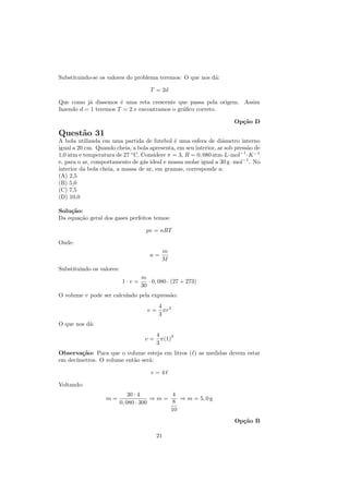 Substituindo-se os valores do problema teremos: O que nos d´:
                                                           a

                                       T = 2d

Que como j´ dissemos ´ uma reta crescente que passa pela origem. Assim
           a           e
fazendo d = 1 teremos T = 2 e encontramos o gr´ﬁco correto.
                                              a

                                                                      Op¸˜o D
                                                                        ca

Quest˜o 31
     a
A bola utilizada em uma partida de futebol ´ uma esfera de diˆmetro interno
                                             e                    a
igual a 20 cm. Quando cheia, a bola apresenta, em seu interior, ar sob press˜o de
                                                                            a
1,0 atm e temperatura de 27 ◦ C. Considere π = 3, R = 0, 080 atm·L·mol−1 ·K −1
e, para o ar, comportamento de g´s ideal e massa molar igual a 30 g · mol−1 . No
                                  a
interior da bola cheia, a massa de ar, em gramas, corresponde a:
(A) 2,5
(B) 5,0
(C) 7,5
(D) 10,0

Solu¸˜o:
    ca
Da equa¸˜o geral dos gases perfeitos temos:
       ca

                                     pv = nRT

Onde:
                                            m
                                      n=
                                            M
Substituindo os valores:
                                   m
                           1·v =      · 0, 080 · (27 + 273)
                                   30
O volume v pode ser calculado pela express˜o:
                                          a
                                          4 3
                                     v=     πr
                                          3
O que nos d´:
           a
                                         4     3
                                    v=     π(1)
                                         3
Observa¸˜o: Para que o volume esteja em litros ( ) as medidas devem estar
        ca
em dec´
      ımetros. O volume ent˜o ser´:
                           a     a

                                       v=4

Voltando:
                               30 · 4       4
                   m=                   ⇒m=    ⇒ m = 5, 0 g
                           0, 080 · 300     8
                                            10
                                                                      Op¸˜o B
                                                                        ca

                                         21
 