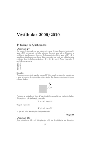 Vestibular 2009/2010

2o Exame de Qualiﬁca¸˜o
 .                  ca
Quest˜o 27
     a
Um objeto ´ deslocado em um plano sob a a¸˜o de uma for¸a de intensidade
            e                               ca               c
igual a 5 N, percorrendo em linha reta uma distˆncia igual a 2 m. Considere a
                                               a
medida do ˆngulo entre a for¸a e o deslocamento do objeto igual a 15◦ , e T o
           a                 c
trabalho realizado por essa for¸a. Uma express˜o que pode ser utilizada para
                               c               a
o c´lculo desse trabalho, em joules, ´ T = 5 × 2 × sen θ. Nessa express˜o, θ
   a                                 e                                  a
equivale, em graus, a:
(A) 15
(B) 30
(C) 45
(D) 75

Solu¸˜o:
     ca
Como sabemos, se dois ˆngulos somam 90◦ (s˜o complementares) o seno de um
                        a                      a
´ igual ao cosseno do outro e vice-versa. Assim, dos dados do problema, teremos
e
a ﬁgura abaixo:




Portanto, a proje¸˜o da for¸a F na dire¸˜o horizontal ´ que realiza trabalho.
                  ca        c           ca            e
Este pode ser calculado pela express˜o:
                                    a
                             T = 5 × 2 × cos 15◦
Ou pela express˜o
               a
                             T = 5 × 2 × sen 75◦
J´ que 15◦ e 75◦ s˜o ˆngulos complementares.
 a                a a
                                                                    Op¸˜o D
                                                                      ca
Quest˜o 36
     a
Dois autom´veis, M e N , inicialmente a 50 km de distˆncia um do outro,
          o                                          a

                                      23
 