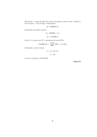 Observa¸˜o: a massa da ´gua deve estar em gramas e pode-se usar a rela¸˜o 1
         ca              a                                            ca
litro de ´gua = 1 kg de agua. Continuando:
         a              ´

                                Q = 3600000 cal
Calculando em Joules teremos:
                             Q = 3600000 × 4, 2

                                Q = 15120000 J

Como J ´ o mesmo que W · s, passamos isso para kWh:
       e
                                    15120
                   15120000 Ws =          kWh = 4, 2 kWh
                                     3600
Calculando o custo teremos
                              C = 4, 2 · 30 · 0, 5

                                    C = 63

O custo ´, portanto, de R$ 63,00.
        e
                                                                 Op¸˜o B
                                                                   ca




                                      26
 