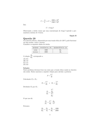 m     4500 × 103
                         C=       ⇒C=
                                V     1500 × 103
Da´
  ı:
                                  C = 3 mg/
Observando a tabela vemos que uma concentra¸˜o de 3 mg/ equivale a per-
                                           ca
manˆncia m´xima de 4 horas.
   e      a
                                                                    Op¸˜o B
                                                                      ca
Quest˜o 29
     a
Um chuveiro el´trico, alimentado por uma tens˜o eﬁcaz de 120 V, pode funcionar
              e                              a
em dois modos: ver˜o e inverno.
                   a
Considere os seguintes dados da tabela:

              MODOS         ˆ
                         POTENCIA (W)                 ˆ
                                                RESISTENCIA (Ω)
               ver˜o
                  a           1000                    RV
              inverno         2000                    RI

            RI
A rela¸˜o
      ca       corresponde a:
            RV
(A) 0,5
(B) 1,0
(C) 1,5
(D) 2,0

Solu¸˜o:
    ca
Neste problema devemos levar em conta que a tens˜o eﬁcaz usada no chuveiro
                                                 a
n˜o muda. Ent˜o usaremos a seguinte rela¸˜o para calcular a potˆncia:
 a            a                         ca                     e
                                           V2
                                   P =
                                           R
Calculando PI e PV :
                                  V2              V2
                           PI =        e   PV =
                                  RI              RV
Dividindo PI por PV :
                                      V2
                                  PI  R
                                     = I
                                  PV  V2
                                      RV
O que nos d´:
           a
                                PI   V 2 RV
                                   =    ·
                                PV   RI V 2
Portanto:
                          RI   PV   RI   1000
                             =    ⇒    =
                          RV   PI   RV   2000

                                       4
 