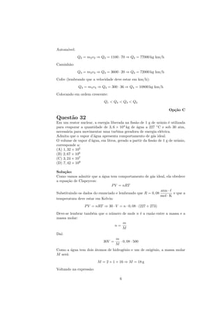 Autom´vel:
     o
             Q2 = m2 v2 ⇒ Q2 = 1100 · 70 ⇒ Q2 = 77000 kg km/h
Caminh˜o:
      a
             Q3 = m3 v3 ⇒ Q3 = 3600 · 20 ⇒ Q3 = 72000 kg km/h
Cofre (lembrando que a velocidade deve estar em km/h):
             Q4 = m4 v4 ⇒ Q4 = 300 · 36 ⇒ Q4 = 10800 kg km/h
Colocando em ordem crescente:
                             Q1 < Q4 < Q3 < Q2

                                                                     Op¸˜o C
                                                                       ca

Quest˜o 32
     a
Em um reator nuclear, a energia liberada na ﬁss˜o de 1 g de urˆnio ´ utilizada
                                               a               a    e
para evaporar a quantidade de 3, 6 × 104 kg de ´gua a 227 ◦ C e sob 30 atm,
                                                a
necess´ria para movimentar uma turbina geradora de energia el´trica.
      a                                                        e
Admita que o vapor d’´gua apresenta comportamento de g´s ideal.
                      a                                    a
O volume de vapor d’´gua, em litros, gerado a partir da ﬁss˜o de 1 g de urˆnio,
                    a                                      a              a
corresponde a:
(A) 1, 32 × 105
(B) 2, 67 × 106
(C) 3, 24 × 107
(D) 7, 42 × 108

Solu¸˜o:
     ca
Como vamos admitir que a ´gua tem comportamento de g´s ideal, ela obedece
                           a                           a
a equa¸˜o de Clapeyron:
      ca
                                P V = nRT
                                                             atm ·
Substituindo os dados do enunciado e lembrando que R = 0, 08         e que a
                                                             mol · K
temperatura deve estar em Kelvin:
                 P V = nRT ⇒ 30 · V = n · 0, 08 · (227 + 273)
Deve-se lembrar tamb´m que o n´mero de mols n ´ a raz˜o entre a massa e a
                    e         u               e      a
massa molar:
                                    m
                                n=
                                    M
Da´
  ı:
                                    m
                            30V =     · 0, 08 · 500
                                    M
Como a ´gua tem dois atomos de hidrogˆnio e um de oxigˆnio, a massa molar
        a            ´               e                e
M ser´:
     a
                         M = 2 × 1 + 16 ⇒ M = 18 g
Voltando na express˜o:
                   a

                                      6
 
