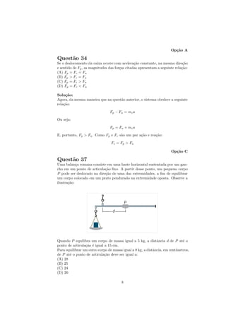 Op¸˜o A
                                                                        ca

Quest˜o 34
     a
Se o deslocamento da caixa ocorre com acelera¸˜o constante, na mesma dire¸˜o
                                                ca                            ca
e sentido de Fp , as magnitudes das for¸as citadas apresentam a seguinte rela¸˜o:
                                       c                                     ca
(A) Fp = Fc = Fa
(B) Fp > Fc = Fa
(C) Fp = Fc > Fa
(D) Fp = Fc < Fa

Solu¸˜o:
     ca
Agora, da mesma maneira que na quest˜o anterior, o sistema obedece a seguinte
                                    a
rela¸˜o:
    ca

                                Fp − Fa = mc a

Ou seja:

                                Fp = Fa + mc a

E, portanto, Fp > Fa . Como Fp e Fc s˜o um par a¸˜o e rea¸˜o:
                                     a          ca       ca

                                 Fc = Fp > Fa

                                                                      Op¸˜o C
                                                                        ca

Quest˜o 37
     a
Uma balan¸a romana consiste em uma haste horizontal sustentada por um gan-
            c
cho em um ponto de articula¸˜o ﬁxo. A partir desse ponto, um pequeno corpo
                            ca
P pode ser deslocado na dire¸˜o de uma das extremidades, a ﬁm de equilibrar
                            ca
um corpo colocado em um prato pendurado na extremidade oposta. Observe a
ilustra¸˜o:
       ca




Quando P equilibra um corpo de massa igual a 5 kg, a distˆncia d de P at´ o
                                                              a               e
ponto de articula¸˜o ´ igual a 15 cm.
                 ca e
Para equilibrar um outro corpo de massa igual a 8 kg, a distˆncia, em cent´
                                                            a             ımetros,
de P at´ o ponto de articula¸˜o deve ser igual a:
       e                     ca
(A) 28
(B) 25
(C) 24
(D) 20

                                        8
 