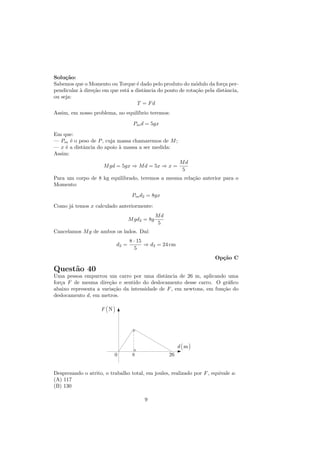 Solu¸˜o:
     ca
Sabemos que o Momento ou Torque ´ dado pelo produto do m´dulo da for¸a per-
                                    e                        o           c
pendicular ` dire¸˜o em que est´ a distˆncia do ponto de rota¸˜o pela distˆncia,
           a     ca            a       a                     ca           a
ou seja:
                                    T = Fd
Assim, em nosso problema, no equil´
                                  ıbrio teremos:

                                   Pm d = 5gx

Em que:
— Pm ´ o peso de P , cuja massa chamaremos de M ;
       e
— x ´ a distˆncia do apoio ` massa a ser medida:
     e      a              a
Assim:
                                                        Md
                     M gd = 5gx ⇒ M d = 5x ⇒ x =
                                                         5
Para um corpo de 8 kg equilibrado, teremos a mesma rela¸˜o anterior para o
                                                       ca
Momento:

                                   Pm d2 = 8gx

Como j´ temos x calculado anteriormente:
      a
                                               Md
                                  M gd2 = 8g
                                                5
Cancelamos M g de ambos os lados. Da´
                                    ı:
                                  8 · 15
                           d2 =          ⇒ d2 = 24 cm
                                     5
                                                                      Op¸˜o C
                                                                        ca

Quest˜o 40
     a
Uma pessoa empurrou um carro por uma distˆncia de 26 m, aplicando uma
                                              a
for¸a F de mesma dire¸˜o e sentido do deslocamento desse carro. O gr´ﬁco
   c                   ca                                              a
abaixo representa a varia¸˜o da intensidade de F , em newtons, em fun¸˜o do
                         ca                                          ca
deslocamento d, em metros.




Desprezando o atrito, o trabalho total, em joules, realizado por F , equivale a:
(A) 117
(B) 130

                                        9
 