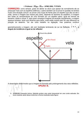 © Professor Rodrigo Penna – UFMG 2006, 1a ETAPA
CORREÇÃO: como sempre, gosto de alertar ao aluno que apesar de normalmente ele se
preocupar mais com os espelhos esféricos, o plano também cai na prova! A questão me lembra
muito uma situação comum: ao provar uma roupa de frente para um espelho que não vai até o
chão, vemos a imagem dos nossos pés (claro, depende do tamanho do espelho!). A imagem
tem todas as características de uma formada por um espelho plano: igual em termos de
tamanho, direta e virtual. E, para quem consegue imaginar tal situação mentalmente, a imagem
aparece embaixo, tanto que olhamos para baixo, onde estão nossos pés! Só vejo diferença na
posição do desenho. Vai dar certo trabalho na digitação, mas podemos construir
                                                                                    ^    ^
geometricamente a imagem, até com facilidade lembrando da Lei da Reflexão:          i≈r,     o
ângulo de incidência é igual ao de reflexão!




A observação direta mostra que a imagem foi formada pelo prolongamento dos raios refletidos.
                                        OPÇÃO: B.


   9. (UFMG/06) Enquanto brinca, Gabriela produz uma onda transversal em uma corda esticada. Em
      certo instante, parte dessa corda tem a forma mostrada nesta figura:




                                                                                             10
 