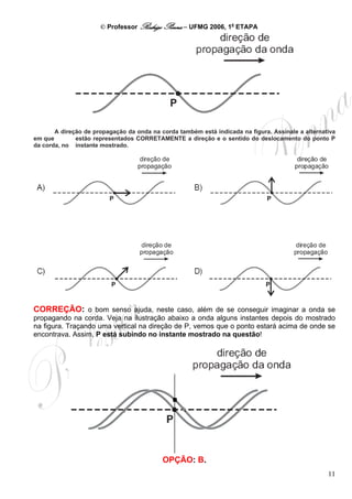 © Professor Rodrigo Penna – UFMG 2006, 1a ETAPA




       A direção de propagação da onda na corda também está indicada na figura. Assinale a alternativa
em que        estão representados CORRETAMENTE a direção e o sentido do deslocamento do ponto P
da corda, no instante mostrado.




CORREÇÃO: o bom senso ajuda, neste caso, além de se conseguir imaginar a onda se
propagando na corda. Veja na ilustração abaixo a onda alguns instantes depois do mostrado
na figura. Traçando uma vertical na direção de P, vemos que o ponto estará acima de onde se
encontrava. Assim, P está subindo no instante mostrado na questão!




                                           OPÇÃO: B.
                                                                                                   11
 