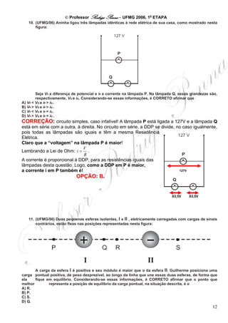 © Professor Rodrigo Penna – UFMG 2006, 1a ETAPA
   10. (UFMG/06) Aninha ligou três lâmpadas idênticas à rede elétrica de sua casa, como mostrado nesta
       figura:




        Seja VP a diferença de potencial e iP a corrente na lâmpada P. Na lâmpada Q, essas grandezas são,
        respectivamente, VQ e iQ. Considerando-se essas informações, é CORRETO afirmar que
A) VP < VQ e iP > iQ .
B) VP > VQ e iP > iQ .
C) VP < VQ e iP = iQ .
D) VP > VQ e iP = iQ .
CORREÇÃO: circuito simples, caso infalível! A lâmpada P está ligada a 127V e a lâmpada Q
está em série com a outra, à direita. No circuito em série, a DDP se divide, no caso igualmente,
pois todas as lâmpadas são iguais e têm a mesma Resistência
Elétrica.
Claro que a “voltagem” na lâmpada P é maior!
                              V
Lembrando a Lei de Ohm: i = .
                              R
A corrente é proporcional à DDP, para as resistências iguais das
lâmpadas desta questão. Logo, como a DDP em P é maior,
a corrente i em P também é!                                                   127V

                             OPÇÃO: B.


                                                                                63,5V    63,5V




   11. (UFMG/06) Duas pequenas esferas isolantes, I e II , eletricamente carregadas com cargas de sinais
       contrários, estão fixas nas posições representadas nesta figura:




       A carga da esfera I é positiva e seu módulo é maior que o da esfera II. Guilherme posiciona uma
carga pontual positiva, de peso desprezível, ao longo da linha que une essas duas esferas, de forma que
ela    fique em equilíbrio. Considerando-se essas informações, é CORRETO afirmar que o ponto que
melhor        representa a posição de equilíbrio da carga pontual, na situação descrita, é o
A) R.
B) P.
C) S.
D) Q.
                                                                                                      12
 
