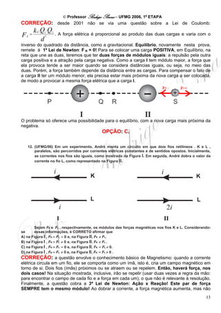 © Professor Rodrigo Penna – UFMG 2006, 1a ETAPA
CORREÇÃO: desde 2001 não se via uma questão sobre a Lei de Coulomb:
       k .Q .Q
        0
FE =        1
            2
                 2
                     . A força elétrica é proporcional ao produto das duas cargas e varia com o
          d
inverso do quadrado da distância, como a gravitacional. Equilíbrio, novamente nesta prova,
remete à 1ª Lei de Newton: F R = 0! Para se colocar uma carga POSITIVA, em Equilíbrio, na
                                   B   B




reta que une as duas, teremos que ter duas forças de módulos iguais: a repulsão pela outra
carga positiva e a atração pela carga negativa. Como a carga I tem módulo maior, a força que
ela provoca tende a ser maior quando se considera distâncias iguais, ou seja, no meio das
duas. Porém, a força também depende da distância entre as cargas. Para compensar o fato de
a carga II ter um módulo menor, ela precisa estar mais próxima da nova carga a ser colocada,
de modo a provocar a mesma força elétrica que a carga I.




O problema só oferece uma possibilidade para o equilíbrio, com a nova carga mais próxima da
negativa.
                                            OPÇÃO: C.

   12. (UFMG/06) Em um experimento, André monta um circuito em que dois fios retilíneos . K e L ,
       paralelos, são percorridos por correntes elétricas constantes e de sentidos opostos. Inicialmente,
       as correntes nos fios são iguais, como mostrado na Figura I. Em seguida, André dobra o valor da
       corrente no fio L, como representado na Figura II.




        Sejam FK e FL , respectivamente, os módulos das forças magnéticas nos fios K e L. Considerando-
se      essas informações, é CORRETO afirmar que
A) na Figura I , FK = FL = 0 e, na Figura II, FK ≠ FL.
B) na Figura I , FK = FL ≠ 0 e, na Figura II, FK ≠ FL .
C) na Figura I , FK = FL = 0 e, na Figura II, FK = FL ≠ 0.
D) na Figura I , FK = FL ≠ 0 e, na Figura II, FK = FL ≠ 0 .
CORREÇÃO: a questão envolve o conhecimento básico de Magnetismo: quando a corrente
elétrica circula em um fio, ele se comporta como um ímã, isto é, cria um campo magnético em
torno de si. Dois fios (ímãs) próximos ou se atraem ou se repelem. Então, haverá força, nos
dois casos! Na situação mostrada, inclusive, irão se repelir (usar duas vezes a regra da mão:
para encontrar o campo de cada fio e a força em cada um), o que não é relevante à resolução.
Finalmente, a questão cobra a 3ª Lei de Newton: Ação x Reação! Este par de força
SEMPRE tem o mesmo módulo! Ao dobrar a corrente, a força magnética aumenta, mas não
                                                                                                      13
 
