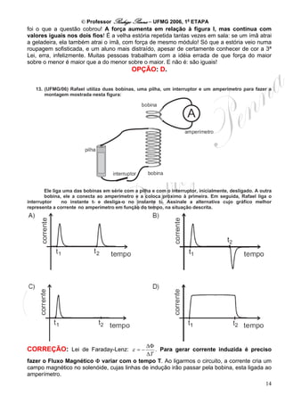 © Professor Rodrigo Penna – UFMG 2006, 1a ETAPA
foi o que a questão cobrou! A força aumenta em relação à figura I, mas continua com
valores iguais nos dois fios! É a velha estória repetida tantas vezes em sala: se um ímã atrai
a geladeira, ela também atrai o ímã, com força de mesmo módulo! Só que a estória veio numa
roupagem sofisticada, e um aluno mais distraído, apesar de certamente conhecer de cor a 3ª
Lei, erra, infelizmente. Muitas pessoas trabalham com a idéia errada de que força do maior
sobre o menor é maior que a do menor sobre o maior. E não é: são iguais!
                                             OPÇÃO: D.

   13. (UFMG/06) Rafael utiliza duas bobinas, uma pilha, um interruptor e um amperímetro para fazer a
       montagem mostrada nesta figura:




        Ele liga uma das bobinas em série com a pilha e com o interruptor, inicialmente, desligado. A outra
        bobina, ele a conecta ao amperímetro e a coloca próximo à primeira. Em seguida, Rafael liga o
interruptor     no instante t1 e desliga-o no instante t2. Assinale a alternativa cujo gráfico melhor
representa a corrente no amperímetro em função do tempo, na situação descrita.




                                            ΔΦ
CORREÇÃO: Lei de Faraday-Lenz: ε = −            . Para gerar corrente induzida é preciso
                                            ΔT
fazer o Fluxo Magnético Φ variar com o tempo T. Ao ligarmos o circuito, a corrente cria um
campo magnético no solenóide, cujas linhas de indução irão passar pela bobina, esta ligada ao
amperímetro.
                                                                                                        14
 