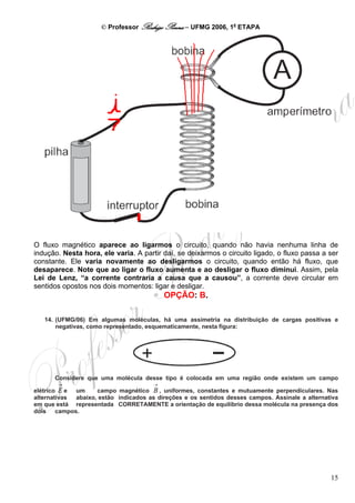 © Professor Rodrigo Penna – UFMG 2006, 1a ETAPA




O fluxo magnético aparece ao ligarmos o circuito, quando não havia nenhuma linha de
indução. Nesta hora, ele varia. A partir daí, se deixarmos o circuito ligado, o fluxo passa a ser
constante. Ele varia novamente ao desligarmos o circuito, quando então há fluxo, que
desaparece. Note que ao ligar o fluxo aumenta e ao desligar o fluxo diminui. Assim, pela
Lei de Lenz, “a corrente contraria a causa que a causou”, a corrente deve circular em
sentidos opostos nos dois momentos: ligar e desligar.
                                           OPÇÃO: B.

   14. (UFMG/06) Em algumas moléculas, há uma assimetria na distribuição de cargas positivas e
       negativas, como representado, esquematicamente, nesta figura:




      Considere que uma molécula desse tipo é colocada em uma região onde existem um campo
       →                               →
elétrico E e um     campo magnético B , uniformes, constantes e mutuamente perpendiculares. Nas
alternativas abaixo, estão indicados as direções e os sentidos desses campos. Assinale a alternativa
em que está representada CORRETAMENTE a orientação de equilíbrio dessa molécula na presença dos
dois campos.




                                                                                                 15
 
