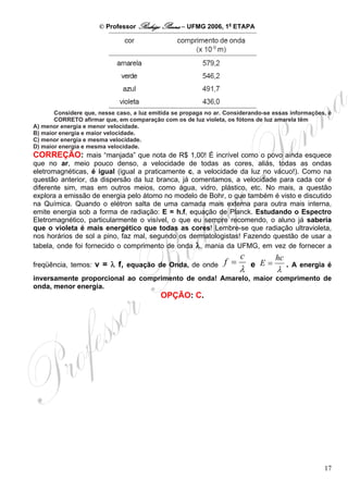 © Professor Rodrigo Penna – UFMG 2006, 1a ETAPA




       Considere que, nesse caso, a luz emitida se propaga no ar. Considerando-se essas informações, é
       CORRETO afirmar que, em comparação com os de luz violeta, os fótons de luz amarela têm
A) menor energia e menor velocidade.
B) maior energia e maior velocidade.
C) menor energia e mesma velocidade.
D) maior energia e mesma velocidade.
CORREÇÃO: mais “manjada” que nota de R$ 1,00! É incrível como o povo ainda esquece
que no ar, meio pouco denso, a velocidade de todas as cores, aliás, todas as ondas
eletromagnéticas, é igual (igual a praticamente c, a velocidade da luz no vácuo!). Como na
questão anterior, da dispersão da luz branca, já comentamos, a velocidade para cada cor é
diferente sim, mas em outros meios, como água, vidro, plástico, etc. No mais, a questão
explora a emissão de energia pelo átomo no modelo de Bohr, o que também é visto e discutido
na Química. Quando o elétron salta de uma camada mais externa para outra mais interna,
emite energia sob a forma de radiação: E = h.f, equação de Planck. Estudando o Espectro
Eletromagnético, particularmente o visível, o que eu sempre recomendo, o aluno já saberia
que o violeta é mais energético que todas as cores! Lembre-se que radiação ultravioleta,
nos horários de sol a pino, faz mal, segundo os dermatologistas! Fazendo questão de usar a
tabela, onde foi fornecido o comprimento de onda λ, mania da UFMG, em vez de fornecer a
                                                                       c          hc
freqüência, temos: v = λ f, equação de Onda, de onde             f =       e E=        . A energia é
                                                                       λ           λ
inversamente proporcional ao comprimento de onda! Amarelo, maior comprimento de
onda, menor energia.
                                           OPÇÃO: C.




                                                                                                   17
 