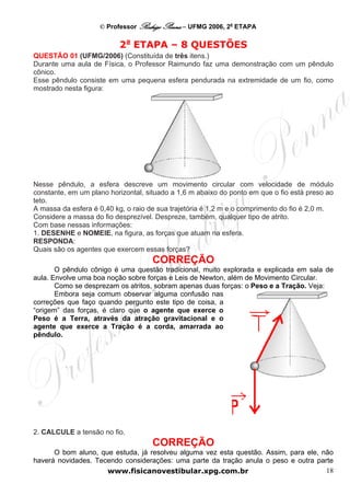 © Professor Rodrigo Penna – UFMG 2006, 2a ETAPA

                          2a ETAPA – 8 QUESTÕES
QUESTÃO 01 (UFMG/2006) (Constituída de três itens.)
Durante uma aula de Física, o Professor Raimundo faz uma demonstração com um pêndulo
cônico.
Esse pêndulo consiste em uma pequena esfera pendurada na extremidade de um fio, como
mostrado nesta figura:




Nesse pêndulo, a esfera descreve um movimento circular com velocidade de módulo
constante, em um plano horizontal, situado a 1,6 m abaixo do ponto em que o fio está preso ao
teto.
A massa da esfera é 0,40 kg, o raio de sua trajetória é 1,2 m e o comprimento do fio é 2,0 m.
Considere a massa do fio desprezível. Despreze, também, qualquer tipo de atrito.
Com base nessas informações:
1. DESENHE e NOMEIE, na figura, as forças que atuam na esfera.
RESPONDA:
Quais são os agentes que exercem essas forças?
                                    CORREÇÃO
       O pêndulo cônigo é uma questão tradicional, muito explorada e explicada em sala de
aula. Envolve uma boa noção sobre forças e Leis de Newton, além de Movimento Circular.
       Como se desprezam os atritos, sobram apenas duas forças: o Peso e a Tração. Veja:
       Embora seja comum observar alguma confusão nas
correções que faço quando pergunto este tipo de coisa, a
“origem” das forças, é claro que o agente que exerce o
Peso é a Terra, através da atração gravitacional e o
agente que exerce a Tração é a corda, amarrada ao
pêndulo.




2. CALCULE a tensão no fio.
                                    CORREÇÃO
      O bom aluno, que estuda, já resolveu alguma vez esta questão. Assim, para ele, não
haverá novidades. Tecendo considerações: uma parte da tração anula o peso e outra parte
                     www.fisicanovestibular.xpg.com.br                                18
 
