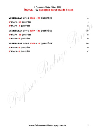 © Professor Rodrigo Penna - 2006
               ÍNDICE – 62 questões da UFMG de Física


VESTIBULAR UFMG 2006 – 23 QUESTÕES                           4 

1a ETAPA – 15 QUESTÕES                                       4 

2a ETAPA – 8 QUESTÕES                                       18 


VESTIBULAR UFMG 2007 – 23 QUESTÕES                          30 

1a ETAPA – 15 QUESTÕES                                      30 

2a ETAPA – 8 QUESTÕES                                       50 


VESTIBULAR UFMG 2008 – 16 QUESTÕES                          60 

1a ETAPA – 8 QUESTÕES                                       60 

2a ETAPA – 8 QUESTÕES                                       67 




                   www.fisicanovestibular.xpg.com.br         2
 