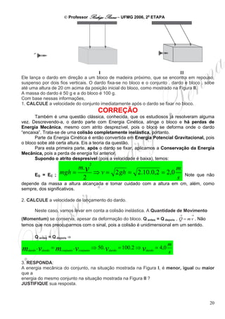 © Professor Rodrigo Penna – UFMG 2006, 2a ETAPA




Ele lança o dardo em direção a um bloco de madeira próximo, que se encontra em repouso,
suspenso por dois fios verticais. O dardo fixa-se no bloco e o conjunto . dardo e bloco . sobe
até uma altura de 20 cm acima da posição inicial do bloco, como mostrado na Figura II.
A massa do dardo é 50 g e a do bloco é 100 g.
Com base nessas informações,
1. CALCULE a velocidade do conjunto imediatamente após o dardo se fixar no bloco.
                                            CORREÇÃO
       Também é uma questão clássica, conhecida, que os estudiosos já resolveram alguma
vez. Descrevendo-a, o dardo parte com Energia Cinética, atinge o bloco e há perdas de
Energia Mecânica, mesmo com atrito desprezível, pois o bloco se deforma onde o dardo
“encaixa”. Trata-se de uma colisão completamente inelástica, portanto.
       Parte da Energia Cinética é então convertida em Energia Potencial Gravitacional, pois
o bloco sobe até certa altura. Eis a teoria da questão.
       Para esta primeira parte, após o dardo se fixar, aplicamos a Conservação da Energia
Mecânica, pois a perda de energia foi anterior.
       Supondo o atrito despresível (pois a velocidade é baixa), temos:
                                       2
                                m. v                                                  m
       EG = EC ;       mgh =               ⇒ v = 2 gh = 2.10.0,2 = 2,0                    Note que não
                                   2                                                  s
depende da massa a altura alcançada e tomar cuidado com a altura em cm, além, como
sempre, dos significativos.

2. CALCULE a velocidade de lançamento do dardo.

       Neste caso, vamos levar em conta a colisão inelástica. A Quantidade de Movimento
                                                                                      →     →
(Momentum) se conserva, apesar da deformação do bloco. Q antes = Q depois , Q = m v . Não
temos que nos preocuparmos com o sinal, pois a colisão é unidimensional em um sentido.

       Q antes = Q depois ⇒
                                                                                  m
m  dardo
           . vdardo = mconjunto . vconjunto ⇒ 50. vdardo = 100.2 ⇒ vdardo = 4,0
                                                                                  s
3. RESPONDA:
A energia mecânica do conjunto, na situação mostrada na Figura I, é menor, igual ou maior
que a
energia do mesmo conjunto na situação mostrada na Figura II ?
JUSTIFIQUE sua resposta.



                                                                                                    20
 
