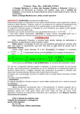 © Professor Rodrigo Penna – UFMG 2006, 2a ETAPA
      A Energia Mecânica é a soma das Energias Cinética e Potencial. Embora a
      Quantidade de Movimento se conserve nas colisões, neste caso a Colisão foi
      Inelástica, e houve perda de Energia Mecânica devido à deformação do bloco, como já
      comentamos.
      Assim, a Energia Mecânica em I, antes, é maior que em II.


QUESTÃO 03 (UFMG/2006) (Constituída de dois itens.)
Pretendendo instalar um aquecedor em seu quarto, Daniel solicitou a dois engenheiros. Alberto
Pedrosa e Nilton Macieira . fazerem, cada um, um projeto de um sistema de aquecimento em
que se estabelecesse uma corrente de 10 A, quando ligado a uma rede elétrica de 220 V.
O engenheiro Pedrosa propôs a instalação de uma resistência que, ligada à rede elétrica,
aqueceria o quarto por efeito Joule.
Considere que o quarto de Daniel tem uma capacidade térmica de 1,1 x 105 J/oC.
1. Com base nessas informações, CALCULE o tempo mínimo necessário para que o
aquecedor projetado por Pedrosa aumente de 5,0 ºC a temperatura do quarto.
                                     CORREÇÃO
        Muito interessante! Enquanto a primeira parte aborda cálculos da eletricidade e
termodinâmica, a segunda leva o aluno a pensar, e bem!
        Efeito Joule é a dissipação de calor por uma resistência percorrida por corrente. Este
calor será usado no aquecimento, que será mais fácil ou mais difícil de acordo com a
Capacidade Térmica.
        Vamos utilizar várias fórmulas: P = V.i, P=potência, V=”voltagem” e i=corrente;
     Energia       Q
 P=           ;C=     , C=capacidade térmica, Q=calor(energia) e Δt=variação de temperatura.
      tempo        Δt
                                                                         5
   E              E                       C.Δt 1,1.10 .5         2
P = = V .i ⇒ t =      , masQ = C.Δt ⇒ t =      =         = 2,5.10 s
   t             V .i                     V .i   220.10
      Como toda prova de Física, e não de Matemática, os números são escolhidos a dedo!

Por sua vez, o engenheiro Macieira propôs a instalação, no quarto de Daniel, de uma bomba
de calor, cujo funcionamento é semelhante ao de um aparelho de ar condicionado ligado ao
contrário. Dessa forma, o trabalho realizado pelo compressor do aparelho é utilizado para
retirar calor da parte externa e fornecer calor à parte interna do quarto.
Considere que o compressor converte em trabalho toda a energia elétrica fornecida à bomba
de calor.
Com base nessas informações,
2. RESPONDA:
O sistema proposto por Macieira aquece o quarto mais rapidamente que o sistema proposto
por Pedrosa?
JUSTIFIQUE sua resposta.
        Agora precisamos compreender bem a Termodinâmica! O sistema proposto tem o
mesmo princípio de uma geladeira comum. Seria equivalente a usar a parte de trás da
geladeira, aquela que muita gente utiliza para secar meias nos dias de chuva, como
aquecedor! Façamos um esqueminha, lembrando que a geladeira é uma Máquina Térmica
funcionando ao contrário:

      Calor é retirado do ambiente, pelo
Trabalho do compressor, e entregue no
quarto. Pelo esquema:
      Q2 = ζ + Q1 .
      Pelo enunciado, TODA a eletricidade
                                                                                           21
 