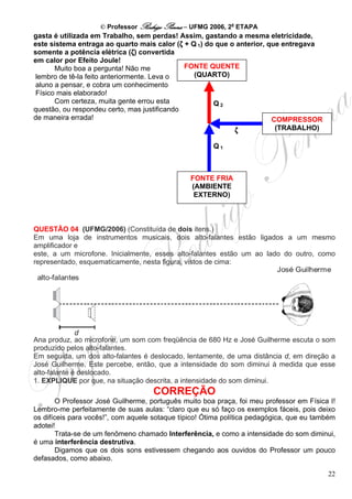 © Professor Rodrigo Penna – UFMG 2006, 2a ETAPA
gasta é utilizada em Trabalho, sem perdas! Assim, gastando a mesma eletricidade,
este sistema entraga ao quarto mais calor (ζ + Q 1) do que o anterior, que entregava
somente a potência elétrica (ζ) convertida
em calor por Efeito Joule!
       Muito boa a pergunta! Não me           FONTE QUENTE
 lembro de tê-la feito anteriormente. Leva o    (QUARTO)
 aluno a pensar, e cobra um conhecimento
 Físico mais elaborado!
       Com certeza, muita gente errou esta            Q2
questão, ou respondeu certo, mas justificando
de maneira errada!                                                      COMPRESSOR
                                                            ζ            (TRABALHO)

                                                       Q1



                                                FONTE FRIA
                                                (AMBIENTE
                                                 EXTERNO)



QUESTÃO 04 (UFMG/2006) (Constituída de dois itens.)
Em uma loja de instrumentos musicais, dois alto-falantes estão ligados a um mesmo
amplificador e
este, a um microfone. Inicialmente, esses alto-falantes estão um ao lado do outro, como
representado, esquematicamente, nesta figura, vistos de cima:




Ana produz, ao microfone, um som com freqüência de 680 Hz e José Guilherme escuta o som
produzido pelos alto-falantes.
Em seguida, um dos alto-falantes é deslocado, lentamente, de uma distância d, em direção a
José Guilherme. Este percebe, então, que a intensidade do som diminui à medida que esse
alto-falante é deslocado.
1. EXPLIQUE por que, na situação descrita, a intensidade do som diminui.
                                    CORREÇÃO
        O Professor José Guilherme, português muito boa praça, foi meu professor em Física I!
Lembro-me perfeitamente de suas aulas: “claro que eu só faço os exemplos fáceis, pois deixo
os difíceis para vocês!”, com aquele sotaque típico! Ótima política pedagógica, que eu também
adotei!
        Trata-se de um fenômeno chamado Interferência, e como a intensidade do som diminui,
é uma interferência destrutiva.
        Digamos que os dois sons estivessem chegando aos ouvidos do Professor um pouco
defasados, como abaixo.

                                                                                          22
 