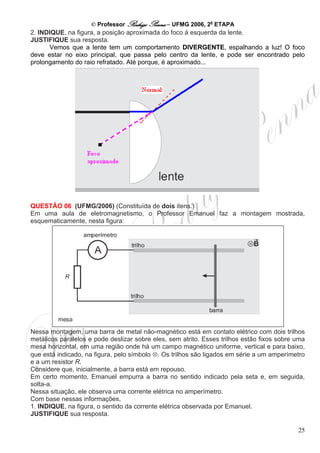 © Professor Rodrigo Penna – UFMG 2006, 2a ETAPA
2. INDIQUE, na figura, a posição aproximada do foco à esquerda da lente.
JUSTIFIQUE sua resposta.
      Vemos que a lente tem um comportamento DIVERGENTE, espalhando a luz! O foco
deve estar no eixo principal, que passa pelo centro da lente, e pode ser encontrado pelo
prolongamento do raio refratado. Até porque, é aproximado...




QUESTÃO 06 (UFMG/2006) (Constituída de dois itens.)
Em uma aula de eletromagnetismo, o Professor Emanuel faz a montagem mostrada,
esquematicamente, nesta figura:




Nessa montagem, uma barra de metal não-magnético está em contato elétrico com dois trilhos
metálicos paralelos e pode deslizar sobre eles, sem atrito. Esses trilhos estão fixos sobre uma
mesa horizontal, em uma região onde há um campo magnético uniforme, vertical e para baixo,
que está indicado, na figura, pelo símbolo ⊗. Os trilhos são ligados em série a um amperímetro
e a um resistor R.
Considere que, inicialmente, a barra está em repouso.
Em certo momento, Emanuel empurra a barra no sentido indicado pela seta e, em seguida,
solta-a.
Nessa situação, ele observa uma corrente elétrica no amperímetro.
Com base nessas informações,
1. INDIQUE, na figura, o sentido da corrente elétrica observada por Emanuel.
JUSTIFIQUE sua resposta.

                                                                                            25
 