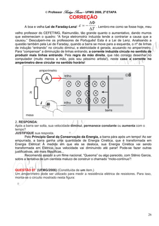 © Professor Rodrigo Penna – UFMG 2006, 2a ETAPA
                                    CORREÇÃO
                                                  ΔΦ
      A boa e velha Lei de Faraday-Lenz!   ε =−      . Lembro-me como se fosse hoje, meu
                                                  ΔT
velho professor do CEFET/MG, Raimundão, tão grande quanto o aumentativo, dando murros
que estremeciam o quadro: “A força eletromotriz induzida tende a contrariar a causa que a
causou.” Desculpem-me os professores de Português! Esta é a Lei de Lenz. Analisando a
questão também pela Lei de Faraday, quando a barra se move para a esquerda, o nº de linhas
de indução “entrando” no circuito diminui, e eletricidade é gerada, acusando no amperímetro.
Para “compensar” a diminuição de linhas entrando, a corrente induzida circula no sentido de
produzir mais linhas entrando. Pela regra da mão direita, que não consigo desenhar no
computador (muito menos a mão, pois sou péssimo artista!), neste caso a corrente no
amperímetro deve circular no sentido horário!




2. RESPONDA:
Após a barra ser solta, sua velocidade diminui, permanece constante ou aumenta com o
tempo?
JUSTIFIQUE sua resposta.
        Pelo Princípio Geral da Conservação da Energia, a barra pára após um tempo! Ao ser
empurrada, a barra ganha uma quantidade de Energia Cinética, que é transformada em
Energia Elétrica! À medida em que ela se desloca, sua Energia Cinética vai sendo
transformada em Elétrica, sua velocidade vai diminuindo até parar! Pode-se fazer outras
justificativas, até mais filosóficas...
        Recomendo assistir a um filme nacional, “Queoma” ou algo parecido, com Stênio Garcia,
sobre a tentativa de um cientista maluco de construir o chamado “moto-contínuo”!


QUESTÃO 07 (UFMG/2006) (Constituída de um item.)
Um amperímetro pode ser utilizado para medir a resistência elétrica de resistores. Para isso,
monta-se o circuito mostrado nesta figura:




                                                                                          26
 
