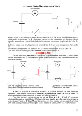 © Professor Rodrigo Penna – UFMG 2006, 2a ETAPA




Nesse circuito, o amperímetro é ligado a uma bateria de 1,50 V e a uma resistência variável R.
Inicialmente, os terminais P e Q - indicados na figura - são conectados um ao outro. Nessa
situação, a resistência variável é ajustada de forma que a corrente no circuito seja de 1,0 x 10.-
3
  A.
Guilherme utiliza esse circuito para medir a resistência R’ de um certo componente. Para tanto,
ele
conecta esse componente aos terminais P e Q e mede uma corrente de 0,30 x 10.- 3 A.
Com base nessas informações, DETERMINE o valor da resistência R’.
                                      CORREÇÃO
       Circuito tradicional, em Série, o que facilita, e uma idéia que realmente foi muito útil na
medida de resistências. O que devemos cuidar é das justificativas para maneira como iremos
resolver a questão.




Com P e Q ligados, temos o circuito acima:                   Ligando-se a resistência R’, temos:
uma bateria, um amperímetro e uma resistência.               2 resistências em série!

       A idéia é: quando a resistência aumenta, a corrente diminui! Só que devemos
considerar, para solução do problema, bateria e amperímetros ideais ( R interna = zero). Ou
teremos mais incógnitas que dados, tornando o problema insolúvel!
       Feito isto, também vamos precisar da Lei de Ohm: V = R . i (“você ri”), uma das
principais fórmulas da eletricidade. Difícil acreditar que alguém que não a conheça chegue a
uma prova de Física na 2ª Etapa! Podendo resolver em duas etapas, primeiro usando a Lei de
Ohm e os dados para calcular R e depois usar a mesma lei e calcular R’, vou resolver direto:



                                                                                               27
 