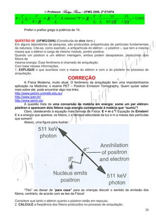 © Professor Rodrigo Penna – UFMG 2006, 2a ETAPA
     V             V            ,    V                               ,    V       V         1,5              1,5
R=       ; i2 =         ,
                            ⇒   R=           − R, substitui " R" ⇒   R=       −       =            −3
                                                                                                        −          −3
                                                                                                                        = 3,5 KΩ
     i
     1            R+R                i   2                                i i
                                                                          2       1       0,3.10            1.10

         Preferi o prefixo grego à potência de 10.


QUESTÃO 08 (UFMG/2006) (Constituída de dois itens.)
Em alguns laboratórios de pesquisa, são produzidas antipartículas de partículas fundamentais
da natureza. Cite-se, como exemplo, a antipartícula do elétron - o pósitron -, que tem a mesma
massa que o elétron e carga de mesmo módulo, porém positiva.
Quando um pósitron e um elétron interagem, ambos podem desaparecer, produzindo dois
fótons de
mesma energia. Esse fenômeno é chamado de aniquilação.
Com base nessas informações,
1. EXPLIQUE o que acontece com a massa do elétron e com a do pósitron no processo de
aniquilação.
                                                    CORREÇÃO
        A Física Moderna, muito atual. O fenômeno da aniquilação tem uma importantíssima
aplicação na Medicina: o exame PET – Positron Emission Tomography. Quem quiser saber
mais sobre ele, pode encontrar algo nos links:
http://www.petnm.unimelb.edu.au/
http://www.ipen.br/
http://www.semn.es/
        A questão trata de uma conversão de matéria em energia: some um par elétron-
pósitron e aparecem dois fótons cuja energia corresponde à matéria que “sumiu”!
        Claro, obedecendo à equação mais famosa da Física: E = m c 2! Equação de Einstein!
E é a energia que aparece, os fótons, c a famosa velocidade da luz e m a massa das partículas
que somem!
        Abaixo, uma figura para ilustrar:




       “Titio” vai deixar de “para casa” para as crianças discutir o sentido de emissão dos
fótons, contrário, de acordo com as leis da Física!

Considere que tanto o elétron quanto o pósitron estão em repouso.
2. CALCULE a freqüência dos fótons produzidos no processo de aniquilação.
                                                                                                                                   28
 