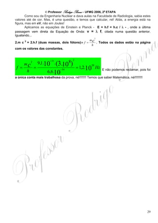 © Professor Rodrigo Penna – UFMG 2006, 2a ETAPA
        Como sou da Engenharia Nuclear e dava aulas na Faculdade de Radiologia, sabia estes
valores até de cor. Mas, é uma questão, e temos que calcular, né! Aliás, a energia está na
figura, mas em eV, não em Joules!
        Aplicamos as equações de Einstein e Planck - E = h.f = h.c / λ - , onde a última
passagem vem direta da Equação de Onda: v = λ f, citada numa questão anterior.
Igualando...
                                                     2
                                                  mc
        2
2.m c = 2.h.f (duas massas, dois fótons)⇒ f =          . Todos os dados estão na página
                                                   h
com os valores das constantes.


                                         2
                    9,1.10 . (3. 8)
                          − 31
                               10
            2
       mc                                             20
 f =            =                − 34
                                             = 1,2.10 Hz     E não podemos reclamar, pois foi
        h               6,6.10
a única conta mais trabalhosa da prova, né!!!!!!!! Temos que saber Matemática, né!!!!!!!!!




                                                                                             29
 