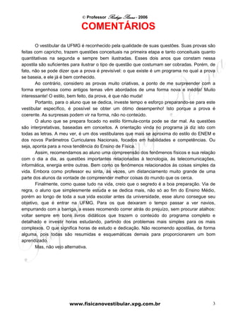 © Professor Rodrigo Penna - 2006

                            COMENTÁRIOS
       O vestibular da UFMG é reconhecido pela qualidade de suas questões. Suas provas são
feitas com capricho, trazem questões conceituais na primeira etapa e tanto conceituais quanto
quantitativas na segunda e sempre bem ilustradas. Esses dois anos que constam nessa
apostila são suficientes para ilustrar o tipo de questão que costumam ser cobradas. Porém, de
fato, não se pode dizer que a prova é previsível: o que existe é um programa no qual a prova
se baseia, e ele já é bem conhecido.
       Ao contrário, considero as provas muito criativas, a ponto de me surpreender com a
forma engenhosa como antigos temas vêm abordados de uma forma nova e inédita! Muito
interessante! O estilo, bem feito, da prova, é que não muda!
       Portanto, para o aluno que se dedica, investe tempo e esforço preparando-se para este
vestibular específico, é possível se obter um ótimo desempenho! Isto porque a prova é
coerente. As surpresas podem vir na forma, não no conteúdo.
       O aluno que se prepara focado no estilo fórmula-conta pode se dar mal. As questões
são interpretativas, baseadas em conceitos. A orientação vinda no programa já diz isto com
todas as letras. A meu ver, é um dos vestibulares que mais se aproxima do estilo do ENEM e
dos novos Parâmetros Curriculares Nacionais, focados em habilidades e competências. Ou
seja, aponta para a nova tendência do Ensino de Física.
       Assim, recomendamos ao aluno uma compreensão dos fenômenos físicos e sua relação
com o dia a dia, as questões importantes relacionadas à tecnologia, às telecomunicações,
informática, energia entre outras. Bem como os fenômenos relacionados às coisas simples da
vida. Embora como professor eu sinta, às vezes, um distanciamento muito grande de uma
parte dos alunos da vontade de compreender melhor coisas do mundo que os cerca.
       Finalmente, como quase tudo na vida, creio que o segredo é a boa preparação. Via de
regra, o aluno que simplesmente estuda e se dedica mais, não só ao fim do Ensino Médio,
porém ao longo de toda a sua vida escolar antes da universidade, esse aluno consegue seu
objetivo, que é entrar na UFMG. Para os que deixaram o tempo passar a ver navios,
empurrando com a barriga, a esses recomendo correr atrás do prejuízo, sem procurar atalhos:
voltar sempre em bons livros didáticos que trazem o conteúdo do programa completo e
detalhado e investir horas estudando, partindo dos problemas mais simples para os mais
complexos. O que significa horas de estudo e dedicação. Não recomendo apostilas, de forma
alguma, pois todas são resumidas e esquemáticas demais para proporcionarem um bom
aprendizado.
       Mas, não vejo alternativa.




                       www.fisicanovestibular.xpg.com.br                                   3
 