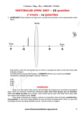 © Professor Rodrigo Penna – UFMG 2007, 1a ETAPA


            VESTIBULAR UFMG 2007 – 23 questões
                        1a ETAPA – 15 QUESTÕES
1. (UFMG/2007) Tânia observa um lápis com o auxílio de uma lente, como representado nesta
   figura:




   Essa lente é mais fina nas bordas que no meio e a posição de cada um de seus focos está
   indicada na figura.
   Considerando-se essas informações, é CORRETO afirmar que o ponto que melhor
   representa a posição da imagem vista por Tânia é o

   A) P .
   B) Q .
   C) R .
   D) S .
                                     CORREÇÃO
       Esse é um dos casos mais comuns de formação de imagens por uma lente convergente
(lupa, lente de aumento), facilmente identificada pelo meio mais grosso que as beiradas.
Olhar um objeto de perto com a lente. Todo mundo que já usou uma lente como essa sabe
que vemos uma imagem maior. Onde?
       Para saber a posição da imagem, usamos os chamados raios principais: paralelo-foco,
foco-paralelo. O raio que chega paralelo ao eixo da lente converge para o foco e o que vem
na direção do foco converge paralelo ao eixo. Vamos montar a imagem.



                      www.fisicanovestibular.xpg.com.br                                30
 