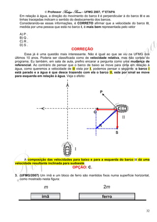 © Professor Rodrigo Penna – UFMG 2007, 1a ETAPA
   Em relação à água, a direção do movimento do barco I é perpendicular à do barco II e as
   linhas tracejadas indicam o sentido do deslocamento dos barcos.
   Considerando-se essas informações, é CORRETO afirmar que a velocidade do barco II,
   medida por uma pessoa que está no barco I, é mais bem representada pelo vetor

   A) P .
   B) Q .
   C) R .
   D) S .
                                     CORREÇÃO
       Essa já é uma questão mais interessante. Não é igual ao que se viu na UFMG nos
últimos 10 anos. Poderia ser classificada como de velocidade relativa, mas não consta do
programa. Eu também, em sala de aula, prefiro encarar a pergunta como uma mudança de
referencial. Ao contrário de pensar que o barco de baixo se move para cima em relação à
água, como queremos a velocidade de II vista por I, podemos pensar o seguinte: o barco I
está parado e a água é que desce trazendo com ela o barco II, este por sinal se move
para esquerda em relação à água. Veja o efeito:




      A composição das velocidades para baixo e para a esquerda do barco II dá uma
velocidade resultante inclinada para sudoeste.
                                      OPÇÃO: C.

3. (UFMG/2007) Um ímã e um bloco de ferro são mantidos fixos numa superfície horizontal,
   como mostrado nesta figura:




                                                                                       32
 