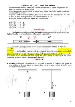 © Professor Rodrigo Penna – UFMG 2007, 1a ETAPA
   Em determinado instante, ambos são soltos e movimentam-se um em direção ao outro,
   devido à força de atração magnética.
   Despreze qualquer tipo de atrito e considere que a massa m do ímã é igual à metade da
   massa do bloco de ferro.
   Sejam ai o módulo da aceleração e Fi o módulo da resultante das forças sobre o ímã. Para
   o bloco de ferro, essas grandezas são, respectivamente, a f e Ff .
   Com base nessas informações, é CORRETO afirmar que

   A) Fi = Ff    e   ai = a f .
   B) Fi = Ff    e   ai = 2a f .
   C) Fi = 2Ff   e   ai = 2a f .
   D) Fi = 2Ff   e   ai = a f .
                                        CORREÇÃO
     Eis a infalível questão sobre Leis de Newton. Sabemos que ímãs atraem ferro e, por
Ação e Reação, as forças são de módulos iguais e contrárias.


                                   F F'
      Sem atritos, os corpos se deslocarão, acelerando conforme a 2a Lei de Newton:

a=   F    R
              , a aceleração é inversamente proporcional à massa. Logo, quem tem metade
      m
da massa (ímã) terá o dobro da aceleração para forças de módulos iguais. Eis um detalhe
que alguns alunos simplesmente não levam em conta: forças de valor igual, em corpos
diferentes, provocam efeitos – acelerações – diferentes.
                                         OPÇÃO: B.

4. (UFMG/2007) Antônio precisa elevar um bloco até uma altura h. Para isso, ele dispõe de
   uma roldana e de uma corda e imagina duas maneiras para realizar a tarefa, como
   mostrado nestas figuras:




                                                                                          33
 