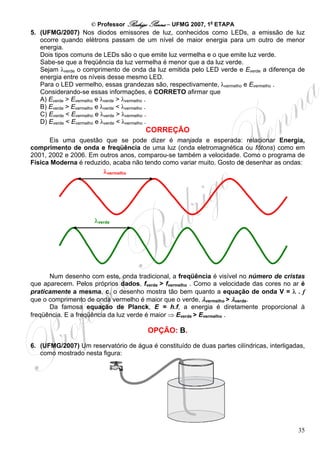 © Professor Rodrigo Penna – UFMG 2007, 1a ETAPA
5. (UFMG/2007) Nos diodos emissores de luz, conhecidos como LEDs, a emissão de luz
   ocorre quando elétrons passam de um nível de maior energia para um outro de menor
   energia.
   Dois tipos comuns de LEDs são o que emite luz vermelha e o que emite luz verde.
   Sabe-se que a freqüência da luz vermelha é menor que a da luz verde.
   Sejam λverde o comprimento de onda da luz emitida pelo LED verde e Everde a diferença de
   energia entre os níveis desse mesmo LED.
   Para o LED vermelho, essas grandezas são, respectivamente, λvermelho e Evermelho .
   Considerando-se essas informações, é CORRETO afirmar que
   A) Everde > Evermelho e λverde > λvermelho .
   B) Everde > Evermelho e λverde < λvermelho .
   C) Everde < Evermelho e λverde > λvermelho .
   D) Everde < Evermelho e λverde < λvermelho .
                                       CORREÇÃO
      Eis uma questão que se pode dizer é manjada e esperada: relacionar Energia,
comprimento de onda e freqüência de uma luz (onda eletromagnética ou fótons) como em
2001, 2002 e 2006. Em outros anos, comparou-se também a velocidade. Como o programa de
Física Moderna é reduzido, acaba não tendo como variar muito. Gosto de desenhar as ondas:
                       λvermelho




                     λverde




      Num desenho com este, onda tradicional, a freqüência é visível no número de cristas
que aparecem. Pelos próprios dados, fverde > fvermelho . Como a velocidade das cores no ar é
praticamente a mesma, c, o desenho mostra tão bem quanto a equação de onda V = λ . f
que o comprimento de onda vermelho é maior que o verde, λvermelho > λverde.
      Da famosa equação de Planck, E = h.f, a energia é diretamente proporcional à
freqüência. E a freqüência da luz verde é maior ⇒ Everde > Evermelho .

                                        OPÇÃO: B.
6. (UFMG/2007) Um reservatório de água é constituído de duas partes cilíndricas, interligadas,
   como mostrado nesta figura:




                                                                                           35
 