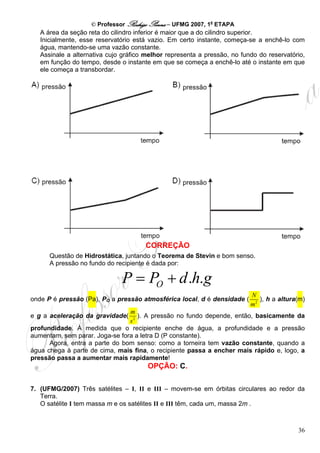 © Professor Rodrigo Penna – UFMG 2007, 1a ETAPA
   A área da seção reta do cilindro inferior é maior que a do cilindro superior.
   Inicialmente, esse reservatório está vazio. Em certo instante, começa-se a enchê-lo com
   água, mantendo-se uma vazão constante.
   Assinale a alternativa cujo gráfico melhor representa a pressão, no fundo do reservatório,
   em função do tempo, desde o instante em que se começa a enchê-lo até o instante em que
   ele começa a transbordar.




                                      CORREÇÃO
      Questão de Hidrostática, juntando o Teorema de Stevin e bom senso.
      A pressão no fundo do recipiente é dada por:

                              P = PO + d .h.g
                                                                          N
onde P é pressão (Pa), PO a pressão atmosférica local, d é densidade (       ), h a altura(m)
                                                                          m2
                                m
e g a aceleração da gravidade(     ). A pressão no fundo depende, então, basicamente da
                                s2
profundidade. À medida que o recipiente enche de água, a profundidade e a pressão
aumentam, sem parar. Joga-se fora a letra D (P constante).
      Agora, entra a parte do bom senso: como a torneira tem vazão constante, quando a
água chega à parte de cima, mais fina, o recipiente passa a encher mais rápido e, logo, a
pressão passa a aumentar mais rapidamente!
                                       OPÇÃO: C.

7. (UFMG/2007) Três satélites – I, II e III – movem-se em órbitas circulares ao redor da
   Terra.
   O satélite I tem massa m e os satélites II e III têm, cada um, massa 2m .



                                                                                          36
 