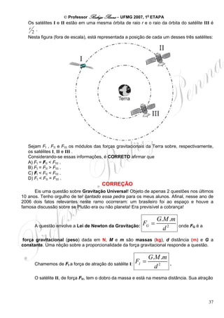 © Professor Rodrigo Penna – UFMG 2007, 1a ETAPA
   Os satélites I e II estão em uma mesma órbita de raio r e o raio da órbita do satélite III é
   r .
    2
   Nesta figura (fora de escala), está representada a posição de cada um desses três satélites:




   Sejam FI , FII e FIII os módulos das forças gravitacionais da Terra sobre, respectivamente,
   os satélites I, II e III .
   Considerando-se essas informações, é CORRETO afirmar que
   A) FI = FII < FIII .
   B) FI = FII > FIII .
   C) FI < FII < FIII .
   D) FI < FII = FIII .
                                       CORREÇÃO
      Eis uma questão sobre Gravitação Universal! Objeto de apenas 2 questões nos últimos
10 anos. Tenho orgulho de ter cantado essa pedra para os meus alunos. Afinal, nesse ano de
2006 dois fatos relevantes neste ramo ocorreram: um brasileiro foi ao espaço e houve a
famosa discussão sobre se Plutão era ou não planeta! Era previsível a cobrança!

                                                                  G.M .m
      A questão envolve a Lei de Newton da Gravitação:     FG =              onde FG é a
                                                                    d2
 força gravitacional (peso) dada em N, M e m são massas (kg), d distância (m) e G a
constante. Uma noção sobre a proporcionalidade da força gravitacional responde a questão.

                                                                G.M .m
      Chamemos de FI a força de atração do satélite I:   FI =            .
                                                                  d2
      O satélite II, de força FII, tem o dobro da massa e está na mesma distância. Sua atração




                                                                                            37
 