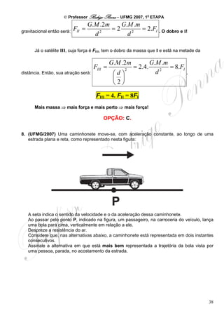 © Professor Rodrigo Penna – UFMG 2007, 1a ETAPA
                                    G.M .2m    G.M .m
gravitacional então será:   FII =           =2        = 2.FI . O dobro e I!
                                      d2         d2

      Já o satélite III, cuja força é FIII, tem o dobro da massa que I e está na metade da

                                               G.M .2m              G.M .m
                                      FIII =           2
                                                           = 2.4.          = 8.FI
distância. Então, sua atração será:             ⎛d ⎞                  d2          .
                                                ⎜ ⎟
                                                ⎝2⎠
                                       FIII = 4. FII = 8FI
      Mais massa ⇒ mais força e mais perto ⇒ mais força!

                                          OPÇÃO: C.

8. (UFMG/2007) Uma caminhonete move-se, com aceleração constante, ao longo de uma
   estrada plana e reta, como representado nesta figura:




   A seta indica o sentido da velocidade e o da aceleração dessa caminhonete.
   Ao passar pelo ponto P, indicado na figura, um passageiro, na carroceria do veículo, lança
   uma bola para cima, verticalmente em relação a ele.
   Despreze a resistência do ar.
   Considere que, nas alternativas abaixo, a caminhonete está representada em dois instantes
   consecutivos.
   Assinale a alternativa em que está mais bem representada a trajetória da bola vista por
   uma pessoa, parada, no acostamento da estrada.




                                                                                             38
 