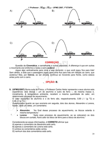 © Professor Rodrigo Penna – UFMG 2007, 1a ETAPA




                                      CORREÇÃO
       Questão de Cinemática, e semelhante a outras passadas. A diferença é que em outras
o movimento era Uniforme e nesta o carro acelera!
       Jogue algo verticalmente para cima e saia correndo: o que você jogou fica para trás!
Sem atritos, a bola que o passageiro jogou para cima fica para trás em relação ao carro, que
acelerou! Mas, por Inércia, ao ser atirada, continua se movendo para frente, como estava
antes junto com o carro.

                                       OPÇÃO: B.


9. (UFMG/2007) Numa aula de Física, o Professor Carlos Heitor apresenta a seus alunos esta
   experiência: dois blocos – um de alumínio e outro de ferro –, de mesma massa e,
   inicialmente, à temperatura ambiente, recebem a mesma quantidade de calor, em
   determinado processo de aquecimento.
   O calor específico do alumínio e o do ferro são, respectivamente, 0,90 J / (g oC) e
   0,46 J / (g oC).
   Questionados quanto ao que ocorreria em seguida, dois dos alunos, Alexandre e Lorena,
   fazem, cada um deles, um comentário:

        •   Alexandre:    “Ao final desse processo de aquecimento, os blocos estarão à
            mesma temperatura.”
        •   Lorena:      “Após esse processo de aquecimento, ao se colocarem os dois
            blocos em contato, fluirá calor do bloco de ferro para o bloco de alumínio.”

   Considerando-se essas informações, é CORRETO afirmar que
   A) apenas o comentário de Alexandre está certo.
   B) apenas o comentário de Lorena está certo.
   C) ambos os comentários estão certos.
   D) nenhum dos dois comentários está certo.
                                                                                         39
 