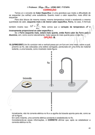 © Professor Rodrigo Penna – UFMG 2007, 1a ETAPA
                                        CORREÇÃO
      Temos aí o conceito de Calor Específico: é uma grandeza que mede a dificuldade de
se esquentar (ou esfriar) uma substância. Quanto maior o calor específico, mais difícil de
esquentar.
      Para dois blocos de mesma massa, mesma temperatura inicial e recebendo a mesma
quantidade de calor, esquenta mais o de menor calor específico, Ferro, no caso. A fórmula
                               Q
também mostra isso:     ΔT =       .   Nela vemos que a variação de temperatura ΔT é
                               m.c
inversamente proporcional ao calor específico c.
      Se o Ferro esquenta mais, estará mais quente, então fluirá calor do Ferro para o
Alumínio, sim, como ocorre naturalmente. Calor passa do mais quente para o mais frio.
                                        OPÇÃO: B.


10. (UFMG/2007) Um fio condutor reto e vertical passa por um furo em uma mesa, sobre a qual,
    próximo ao fio, são colocadas uma esfera carregada, pendurada em uma linha de material
    isolante, e uma bússola, como mostrado nesta figura:




   Inicialmente, não há corrente elétrica no fio e a agulha da bússola aponta para ele, como se
   vê na figura.
   Em certo instante, uma corrente elétrica constante é estabelecida no fio.
   Considerando-se essas informações, é CORRETO afirmar que, após se estabelecer a
   corrente elétrica no fio,


                                                                                            40
 