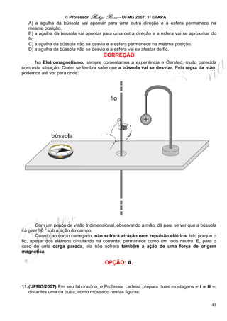 © Professor Rodrigo Penna – UFMG 2007, 1a ETAPA
   A) a agulha da bússola vai apontar para uma outra direção e a esfera permanece na
   mesma posição.
   B) a agulha da bússola vai apontar para uma outra direção e a esfera vai se aproximar do
   fio.
   C) a agulha da bússola não se desvia e a esfera permanece na mesma posição.
   D) a agulha da bússola não se desvia e a esfera vai se afastar do fio.
                                      CORREÇÃO
     No Eletromagnetismo, sempre comentamos a experiência e Öersted, muito parecida
com esta situação. Quem se lembra sabe que a bússola vai se desviar. Pela regra da mão,
podemos até ver para onde:




        Com um pouco de visão tridimensional, observando a mão, dá para se ver que a bússola
irá girar 90 0 sob a ação do campo.
        Quanto ao corpo carregado, não sofrerá atração nem repulsão elétrica. Isto porque o
fio, apesar dos elétrons circulando na corrente, permanece como um todo neutro. E, para o
caso de uma carga parada, ela não sofrerá também a ação de uma força de origem
magnética.

                                       OPÇÃO: A.



11. (UFMG/2007) Em seu laboratório, o Professor Ladeira prepara duas montagens – I e II –,
    distantes uma da outra, como mostrado nestas figuras:

                                                                                         41
 