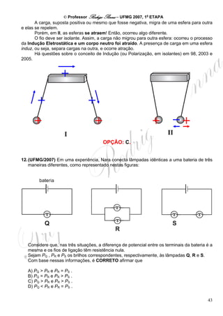 © Professor Rodrigo Penna – UFMG 2007, 1a ETAPA
       A carga, suposta positiva ou mesmo que fosse negativa, migra de uma esfera para outra
e elas se repelem.
       Porém, em II, as esferas se atraem! Então, ocorreu algo diferente.
       O fio deve ser isolante. Assim, a carga não migrou para outra esfera: ocorreu o processo
da Indução Eletrostática e um corpo neutro foi atraído. A presença de carga em uma esfera
induz, ou seja, separa cargas na outra, e ocorre atração.
       Há questões sobre o conceito de Indução (ou Polarização, em isolantes) em 98, 2003 e
2005.




                                        OPÇÃO: C.


12. (UFMG/2007) Em uma experiência, Nara conecta lâmpadas idênticas a uma bateria de três
    maneiras diferentes, como representado nestas figuras:




   Considere que, nas três situações, a diferença de potencial entre os terminais da bateria é a
   mesma e os fios de ligação têm resistência nula.
   Sejam PQ , PR e PS os brilhos correspondentes, respectivamente, às lâmpadas Q, R e S.
   Com base nessas informações, é CORRETO afirmar que

   A) PQ > PR e PR = PS .
   B) PQ = PR e PR > PS .
   C) PQ > PR e PR > PS .
   D) PQ < PR e PR = PS .


                                                                                             43
 