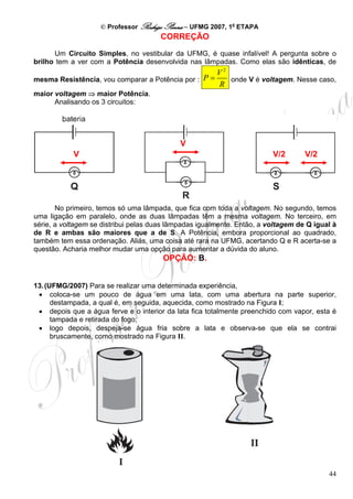 © Professor Rodrigo Penna – UFMG 2007, 1a ETAPA
                                       CORREÇÃO

      Um Circuito Simples, no vestibular da UFMG, é quase infalível! A pergunta sobre o
brilho tem a ver com a Potência desenvolvida nas lâmpadas. Como elas são idênticas, de
                                                        V2
mesma Resistência, vou comparar a Potência por : P =       onde V é voltagem. Nesse caso,
                                                        R
maior voltagem ⇒ maior Potência.
      Analisando os 3 circuitos:




                                             V
            V                                                            V/2       V/2




       No primeiro, temos só uma lâmpada, que fica com toda a voltagem. No segundo, temos
uma ligação em paralelo, onde as duas lâmpadas têm a mesma voltagem. No terceiro, em
série, a voltagem se distribui pelas duas lâmpadas igualmente. Então, a voltagem de Q igual à
de R e ambas são maiores que a de S. A Potência, embora proporcional ao quadrado,
também tem essa ordenação. Aliás, uma coisa até rara na UFMG, acertando Q e R acerta-se a
questão. Acharia melhor mudar uma opção para aumentar a dúvida do aluno.
                                       OPÇÃO: B.


13. (UFMG/2007) Para se realizar uma determinada experiência,
 • coloca-se um pouco de água em uma lata, com uma abertura na parte superior,
      destampada, a qual é, em seguida, aquecida, como mostrado na Figura I;
 • depois que a água ferve e o interior da lata fica totalmente preenchido com vapor, esta é
      tampada e retirada do fogo;
 • logo depois, despeja-se água fria sobre a lata e observa-se que ela se contrai
      bruscamente, como mostrado na Figura II.




                                                                                          44
 