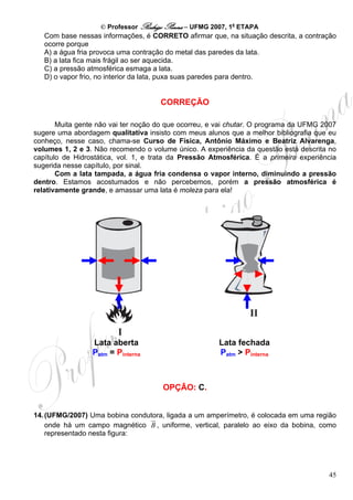 © Professor Rodrigo Penna – UFMG 2007, 1a ETAPA
   Com base nessas informações, é CORRETO afirmar que, na situação descrita, a contração
   ocorre porque
   A) a água fria provoca uma contração do metal das paredes da lata.
   B) a lata fica mais frágil ao ser aquecida.
   C) a pressão atmosférica esmaga a lata.
   D) o vapor frio, no interior da lata, puxa suas paredes para dentro.


                                     CORREÇÃO

       Muita gente não vai ter noção do que ocorreu, e vai chutar. O programa da UFMG 2007
sugere uma abordagem qualitativa insisto com meus alunos que a melhor bibliografia que eu
conheço, nesse caso, chama-se Curso de Física, Antônio Máximo e Beatriz Alvarenga,
volumes 1, 2 e 3. Não recomendo o volume único. A experiência da questão está descrita no
capítulo de Hidrostática, vol. 1, e trata da Pressão Atmosférica. É a primeira experiência
sugerida nesse capítulo, por sinal.
       Com a lata tampada, a água fria condensa o vapor interno, diminuindo a pressão
dentro. Estamos acostumados e não percebemos, porém a pressão atmosférica é
relativamente grande, e amassar uma lata é moleza para ela!




                 Lata aberta                           Lata fechada
                 Patm = Pinterna                       Patm > Pinterna



                                      OPÇÃO: C.


14. (UFMG/2007) Uma bobina condutora, ligada a um amperímetro, é colocada em uma região
    onde há um campo magnético B , uniforme, vertical, paralelo ao eixo da bobina, como
    representado nesta figura:




                                                                                       45
 
