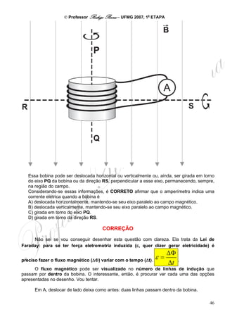 © Professor Rodrigo Penna – UFMG 2007, 1a ETAPA




   Essa bobina pode ser deslocada horizontal ou verticalmente ou, ainda, ser girada em torno
   do eixo PQ da bobina ou da direção RS, perpendicular a esse eixo, permanecendo, sempre,
   na região do campo.
   Considerando-se essas informações, é CORRETO afirmar que o amperímetro indica uma
   corrente elétrica quando a bobina é
   A) deslocada horizontalmente, mantendo-se seu eixo paralelo ao campo magnético.
   B) deslocada verticalmente, mantendo-se seu eixo paralelo ao campo magnético.
   C) girada em torno do eixo PQ.
   D) girada em torno da direção RS.

                                      CORREÇÃO
     Não sei se vou conseguir desenhar esta questão com clareza. Ela trata da Lei de
Faraday: para se ter força eletromotriz induzida (ε, quer dizer gerar eletricidade) é
                                                                      ΔΦ
preciso fazer o fluxo magnético (ΔΦ) variar com o tempo (Δt).
                                                              ε=           .
                                                                      Δt
      O fluxo magnético pode ser visualizado no número de linhas de indução que
passam por dentro da bobina. O interessante, então, é procurar ver cada uma das opções
apresentadas no desenho. Vou tentar.

      Em A, deslocar de lado deixa como antes: duas linhas passam dentro da bobina.

                                                                                         46
 