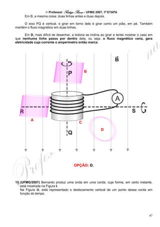 © Professor Rodrigo Penna – UFMG 2007, 1a ETAPA
      Em B, a mesma coisa: duas linhas antes e duas depois.

     O eixo PQ é vertical, e girar em torno dele é girar como um pião, em pé. Também
mantém o fluxo magnético em duas linhas.

       Em D, mais difícil de desenhar, a bobina se inclina ao girar e tentei mostrar o caso em
que nenhuma linha passa por dentro dela, ou seja, o fluxo magnético varia, gera
eletricidade cuja corrente o amperímetro então marca.




                                               B




          A
                                           C
                                                          D




                                        OPÇÃO: D.



15. (UFMG/2007) Bernardo produz uma onda em uma corda, cuja forma, em certo instante,
    está mostrada na Figura I.
    Na Figura II, está representado o deslocamento vertical de um ponto dessa corda em
    função do tempo.




                                                                                           47
 