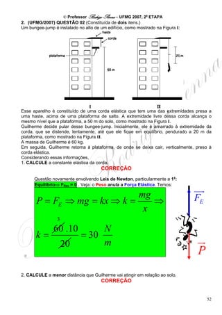 © Professor Rodrigo Penna – UFMG 2007, 2a ETAPA
2. (UFMG/2007) QUESTÃO 02 (Constituída de dois itens.)
Um bungee-jump é instalado no alto de um edifício, como mostrado na Figura I:




Esse aparelho é constituído de uma corda elástica que tem uma das extremidades presa a
uma haste, acima de uma plataforma de salto. A extremidade livre dessa corda alcança o
mesmo nível que a plataforma, a 50 m do solo, como mostrado na Figura I.
Guilherme decide pular desse bungee-jump. Inicialmente, ele é amarrado à extremidade da
corda, que se distende, lentamente, até que ele fique em equilíbrio, pendurado a 20 m da
plataforma, como mostrado na Figura II.
A massa de Guilherme é 60 kg.
Em seguida, Guilherme retorna à plataforma, de onde se deixa cair, verticalmente, preso à
corda elástica.
Considerando essas informações,
1. CALCULE a constante elástica da corda.
                                      CORREÇÃO
      Questão novamente envolvendo Leis de Newton, particularmente a 1a:
      Equilíbrio⇒ FRes = 0 . Veja: o Peso anula a Força Elástica. Temos:

                              mg
       P = FE ⇒ mg = kx ⇒ k =    ⇒                                              FE
                               x
                 3
               60 .10             N
       k=                    = 30
                     20           m
                                                                                  P
2. CALCULE a menor distância que Guilherme vai atingir em relação ao solo.
                                      CORREÇÃO


                                                                                      52
 