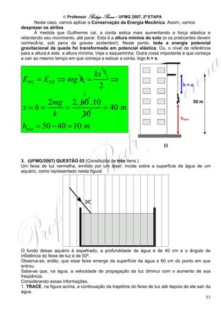 © Professor Rodrigo Penna – UFMG 2007, 2a ETAPA
       Neste caso, vamos aplicar a Conservação da Energia Mecânica. Assim, vamos
desprezar os atritos.
       À medida que Guilherme cai, a corda estica mais aumentando a força elástica e
retardando seu movimento, até parar. Esta é a altura mínima do solo (e os praticantes devem
conhecê-la, sob pena de graves acidentes!). Neste ponto, toda a energia potencial
gravitacional da queda foi transformada em potencial elástica. Ou, o nível de referência
para a altura é este, a altura mínima. Veja o esqueminha. Outra coisa importante é que começa
a cair ao mesmo tempo em que começa a esticar a corda, logo h = x.


                           kx 2
EPG = EPE         ⇒ mg h =      ⇒
                            2                                                     h=x

                               2
        2mg 2. 60 .10                                                                  50 m
x=h=          =       = 40 m
          k        30                                                           hmín
hmín = 50 − 40 = 10 m



3. (UFMG/2007) QUESTÃO 03 (Constituída de três itens.)
Um feixe de luz vermelha, emitido por um laser, incide sobre a superfície da água de um
aquário, como representado nesta figura:




O fundo desse aquário é espelhado, a profundidade da água é de 40 cm e o ângulo de
incidência do feixe de luz é de 50º.
Observa-se, então, que esse feixe emerge da superfície da água a 60 cm do ponto em que
entrou.
Sabe-se que, na água, a velocidade de propagação da luz diminui com o aumento de sua
freqüência.
Considerando essas informações,
1. TRACE, na figura acima, a continuação da trajetória do feixe de luz até depois de ele sair da
água.
                                                                                              53
 