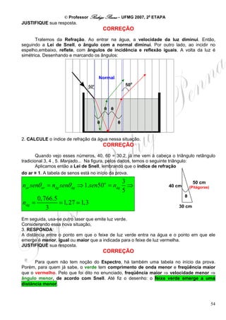 © Professor Rodrigo Penna – UFMG 2007, 2a ETAPA
JUSTIFIQUE sua resposta.
                                       CORREÇÃO

       Tratemos da Refração. Ao entrar na água, a velocidade da luz diminui. Então,
seguindo a Lei de Snell, o ângulo com a normal diminui. Por outro lado, ao incidir no
espelho,embaixo, reflete, com ângulos de incidência e reflexão iguais. A volta da luz é
simétrica. Desenhando e marcando os ângulos:



                                   Normal
                                                   50o
                                       60 cm


                                       θ θ
                                                         40 cm
                                   θ           θ


2. CALCULE o índice de refração da água nessa situação.
                                       CORREÇÃO
        Quando vejo esses números, 40, 60 = 30.2, já me vem à cabeça o triângulo retângulo
tradicional 3, 4 , 5. Manjado... Na figura, pelos dados, temos o seguinte triângulo:
        Aplicamos então a Lei de Snell, lembrando que o índice de refração
do ar ≅ 1. A tabela de senos está no início da prova.
                                                   3                              50 cm
nar senθ ar = nág senθ ág ⇒ 1.sen50o = nág           ⇒               40 cm       (Pitágoras)
                                                   5
                                                                             θ
      0, 766.5
nág =          = 1, 27 1,3
          3                                                              30 cm

Em seguida, usa-se outro laser que emite luz verde.
Considerando essa nova situação,
3. RESPONDA:
A distância entre o ponto em que o feixe de luz verde entra na água e o ponto em que ele
emerge é menor, igual ou maior que a indicada para o feixe de luz vermelha.
JUSTIFIQUE sua resposta.
                                       CORREÇÃO
      Para quem não tem noção do Espectro, há também uma tabela no início da prova.
Porém, para quem já sabe, o verde tem comprimento de onda menor e freqüência maior
que o vermelho. Pelo que foi dito no enunciado, freqüência maior ⇒ velocidade menor ⇒
ângulo menor, de acordo com Snell. Até fiz o desenho: o feixe verde emerge a uma
distância menor.



                                                                                               54
 