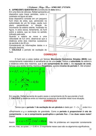 © Professor Rodrigo Penna – UFMG 2007, 2a ETAPA
4. (UFMG/2007) QUESTÃO 04 (Constituída de dois itens.)
Em uma feira de ciências, Rafael apresenta um
dispositivo para traçar senóides, como o
mostrado na figura ao lado.
Esse dispositivo consiste em um pequeno
funil cheio de areia, que, pendurado na
extremidade de um fio longo, oscila num
plano perpendicular à direção do
movimento da esteira rolante, mostrada na
figura. A areia escoa, lentamente, do funil
sobre a esteira, que se move no sentido
indicado pela seta.
Quando a esteira se move a uma
velocidade de 5,0 cm/s, observa-se que a
distância entre dois máximos sucessivos
da senóide é de 20 cm.
Considerando as informações dadas e a
situação descrita,
1. CALCULE o período de oscilação do
funil.
                                       CORREÇÃO
       O funil com a areia realiza um famoso Movimento Harmônico Simples (MHS) cujo
comportamento matemático é semelhante ao de uma onda. Temos a velocidade da esteira e
a distância entre dois máximos, que é um comprimento de onda λ. Da equação de onda,
famosa vaca lambe farinha, tiramos a freqüência, que é o inverso do período T. Até simples!
                       1    λ
v=λf, e f =              ⇒v= ⇒
                       T    T
                 4
         λ       20 cm
T=           =         = 4, 0s
         v         cm
                 5
                    s

Em seguida, Rafael aumenta de quatro vezes o comprimento do fio que prende o funil.
2. CALCULE a distância entre os máximos sucessivos da senóide nesta nova situação.
                                       CORREÇÃO

                                                                       l
      Temos que o período T de oscilação de um pêndulo é dado por: T = 2πonde l é o
                                                                       g
comprimento e g a aceleração da gravidade. Como o período é proporcional à raiz do
comprimento ⇒ se o comprimento quadruplica o período fica 4 ou duas vezes maior!
Dobra!
                       cm
Assim:
         λ = v.t = 5      .2.4 s = 40cm     . Não há problemas em responder corretamente
                        s
em cm, mas, se quiser, λ = 0,40 m. O importante nesse caso são os algarismos significativos.
                                                                                            55
 
