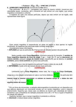 © Professor Rodrigo Penna – UFMG 2007, 2a ETAPA
6. (UFMG/2007) QUESTÃO 06 (Constituída de três itens.)
   Três partículas – R, S e T –, carregadas com carga de mesmo módulo, movem-se com
velocidades iguais, constantes, até o momento em que entram em uma região, cujo campo
magnético é constante e uniforme.
   A trajetória de cada uma dessas partículas, depois que elas entram em tal região, está
representada nesta figura:




    Esse campo magnético é perpendicular ao plano da página e atua apenas na região
sombreada. As trajetórias das partículas estão contidas nesse plano.
    Considerando essas informações,
1. EXPLIQUE por que as partículas S e T se curvam em direção oposta à da partícula R.
                                       CORREÇÃO
      Nesta questão sobre Força Magnética, a primeira pergunta foi tranqüila. O sentido da
força magnética depende do sinal da carga: + ou - . Logo, S e T, que se desviaram no
mesmo sentido, possuem cargas de mesmo sinal, enquanto R, que se desviou no sentido
contrário, possui sinal contrário às outras duas partículas.

      Suponha que o raio da trajetória da partícula T mede o dobro do raio da R.
2. DETERMINE a razão entre as massas dessas duas partículas.
                                       CORREÇÃO
      Lembrando que a Força Magnética, nesse caso, faz o papel de Força Centrípeta,
                                                                       mv
chega-se a uma relação comentada em sala e nos livros didáticos: R =      . As partículas têm
                                                                       Bq
mesma carga q, mesma velocidade v e entram no mesmo campo B ⇒ dobro do raio
                            mT
significa dobro da massa!      =2.
                            mR

    Em um forno de microondas, a radiação eletromagnética é produzida por um dispositivo em
que elétrons descrevem um movimento circular em um campo magnético, como o descrito
anteriormente. Suponha que, nesse caso, os elétrons se movem com velocidade de módulo
constante e que a freqüência da radiação produzida é de 2,45 x 109 Hz e é igual à freqüência
de rotação dos elétrons.
    Suponha, também, que o campo magnético é constante e uniforme.
3. CALCULE o módulo desse campo magnético.

                                                                                          57
 