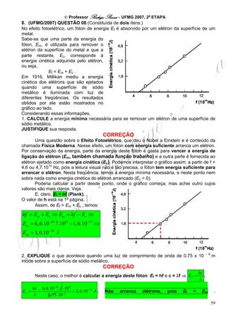 © Professor Rodrigo Penna – UFMG 2007, 2a ETAPA
8. (UFMG/2007) QUESTÃO 08 (Constituída de dois itens.)
No efeito fotoelétrico, um fóton de energia Ef é absorvido por um elétron da superfície de um
metal.
Sabe-se que uma parte da energia do
fóton, Em, é utilizada para remover o
elétron da superfície do metal e que a
parte restante, Ec, corresponde à
energia cinética adquirida pelo elétron,
ou seja,
              Ef = Em + Ec .
Em 1916, Millikan mediu a energia
cinética dos elétrons que são ejetados
quando uma superfície de sódio
metálico é iluminada com luz de
diferentes freqüências. Os resultados
obtidos por ele estão mostrados no
gráfico ao lado.
Considerando essas informações,
1. CALCULE a energia mínima necessária para se remover um elétron de uma superfície de
sódio metálico.
JUSTIFIQUE sua resposta.
                                             CORREÇÃO
       Uma questão sobre o Efeito Fotoelétrico, que deu o Nobel a Einstein e é conteúdo da
chamada Física Moderna. Nesse efeito, um fóton com energia suficiente arranca um elétron.
Por conservação da energia, parte da energia deste fóton é gasta para vencer a energia de
ligação do elétron (Em, também chamada função trabalho) e a outra parte é fornecida ao
elétron ejetado como energia cinética (Ec). Podemos interpretar o gráfico assim: a partir de f =
4,6 ou 4,7.1014 Hz, pois a leitura visual não é tão precisa, o fóton tem energia suficiente para
arrancar o elétron. Nesta freqüência, temos a energia mínima necessária, e neste ponto nem
sobra nada como energia cinética do elétron arrancado (Ec = 0).
       Poderia calcular a partir desde ponto, onde o gráfico começa, mas achei outro cujos
valores são mais claros. Veja.
       E, claro, Ef = hf (Plank).
O valor de h está na 1a página.
       Assim, de Ef = Em + Ec , temos:

hf = Em + Ec ⇒ Em = hf − Ec ⇒
Em = 6, 6.10−34.7.1014 − 1, 6.10−19 ⇒
Em = 3, 0.10−19 J


                                                                                                  – 6
2. EXPLIQUE o que acontece quando uma luz de comprimento de onda de 0,75 x 10                           m
incide sobre a superfície de sódio metálico.
                                             CORREÇÃO
                                                                                             hc
      Neste caso, o melhor é calcular a energia deste fóton: Ef = hf e c = λf ⇒ E f =             .
                                                                                             λ
                       4
                 −34
     hc  6, 6.10 . 3 .108
Ef =   =                  = 2, 6.10−19 J .   Não    arranca    elétrons,     pois   Ef   <       Em      .
     λ       0, 75 .10 −6


                                                                                                        59
 