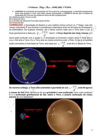 © Professor Rodrigo Penna – UFMG 2006, 1a ETAPA

    4. (UFMG/06) O movimento de translação da Terra deve-se, principalmente, à interação gravitacional
        entre esse planeta e o Sol. Com base nessas informações, é CORRETO afirmar que o módulo da
        aceleração da Terra em sua órbita em torno do Sol é proporcional
A) à distância entre a Terra e o Sol.
B) à massa da Terra.
C) ao produto da massa da Terra pela massa do Sol.
D) à massa do Sol.
CORREÇÃO: a Gravitação de Newton é uma matéria menos comum na 1ª Etapa, mas não
menos importante! É bom lembrar a semelhança matemática entre as fórmulas da Gravitação e
da Eletrostática. De qualquer maneira, até o senso comum sabe que a Terra atrai a Lua. A
                                      G.M .m
força gravitacional é dada por: F G =    2
                                             . Assim, a Força depende das duas massas, e o
                                          d
aluno pode confundir com a opção C. A Gravitação é Universal e assim como a Terra atrai a
Lua, o Sol atrai a Terra. Ou a Terra atrai os corpos próximos a ela: o Peso. A Lua e os satélites
                                                            G.M
estão submetidos à Gravidade da Terra, esta dada por: g =       2
                                                                  , onde M é a massa da Terra.
                                                                 d




                                                 FORÇA GRAVITACIONAL




                                                                             G.M
De maneira análoga, a Terra está submetida à gravidade do sol: g =                2
                                                                                      , onde M agora é
                                                                              d
a massa do Sol! Aliás, lembre-se de que gravidade é uma aceleração como outra qualquer!
E é a aceleração gravitacional do Sol, sobre a Terra, a própria aceleração do nosso
planeta em sua translação!




                 “Gravidade” do Sol
                agindo sobre a Terra




                                                                                                    6
 