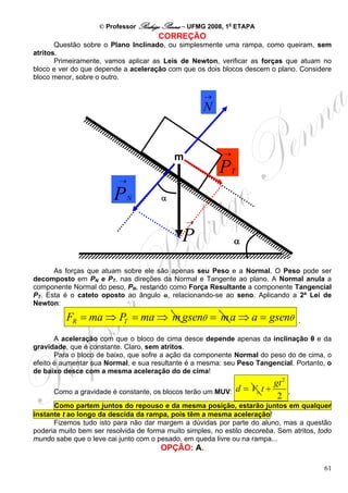 © Professor Rodrigo Penna – UFMG 2008, 1a ETAPA
                                       CORREÇÃO
       Questão sobre o Plano Inclinado, ou simplesmente uma rampa, como queiram, sem
atritos.
       Primeiramente, vamos aplicar as Leis de Newton, verificar as forças que atuam no
bloco e ver do que depende a aceleração com que os dois blocos descem o plano. Considere
bloco menor, sobre o outro.

                                                     →
                                                     N


                                                           →
                                            m
                                                         P     T
                          →

                         P    N        α

                                                →

                                              P                α


      As forças que atuam sobre ele são apenas seu Peso e a Normal. O Peso pode ser
decomposto em PN e PT, nas direções da Normal e Tangente ao plano. A Normal anula a
componente Normal do peso, PN, restando como Força Resultante a componente Tangencial
PT. Esta é o cateto oposto ao ângulo α, relacionando-se ao seno. Aplicando a 2ª Lei de
Newton:

          FR = ma ⇒ PT = ma ⇒ m gsenθ = m a ⇒ a = gsenθ                                  .

       A aceleração com que o bloco de cima desce depende apenas da inclinação θ e da
gravidade, que é constante. Claro, sem atritos.
       Para o bloco de baixo, que sofre a ação da componente Normal do peso do de cima, o
efeito é aumentar sua Normal, e sua resultante é a mesma: seu Peso Tangencial. Portanto, o
de baixo desce com a mesma aceleração do de cima!
                                                                              gt 2
      Como a gravidade é constante, os blocos terão um MUV:        d = Vo t +        .
                                                                               2
      Como partem juntos do repouso e da mesma posição, estarão juntos em qualquer
instante t ao longo da descida da rampa, pois têm a mesma aceleração!
      Fizemos tudo isto para não dar margem a dúvidas por parte do aluno, mas a questão
poderia muito bem ser resolvida de forma muito simples, no estilo decoreba. Sem atritos, todo
mundo sabe que o leve cai junto com o pesado, em queda livre ou na rampa...
                                       OPÇÃO: A.

                                                                                             61
 